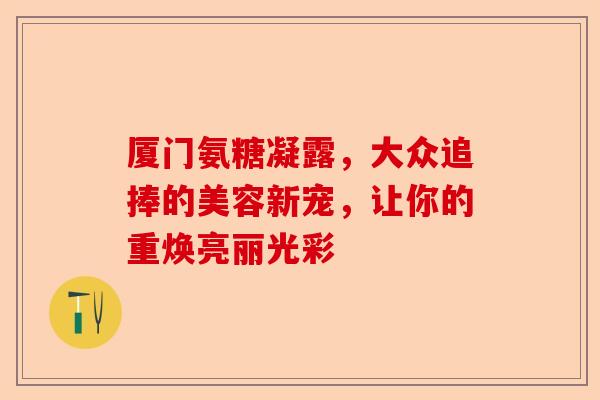 厦门氨糖凝露，大众追捧的美容新宠，让你的重焕亮丽光彩