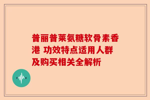 普丽普莱氨糖软骨素香港 功效特点适用人群及购买相关全解析
