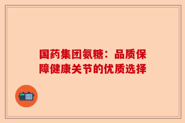 国药集团氨糖：品质保障健康关节的优质选择