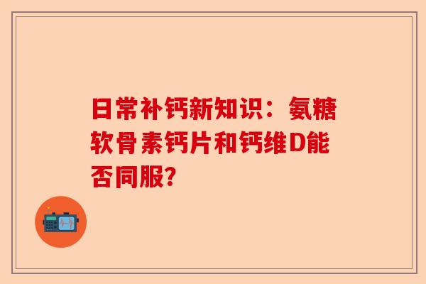 日常补钙新知识：氨糖软骨素钙片和钙维D能否同服？