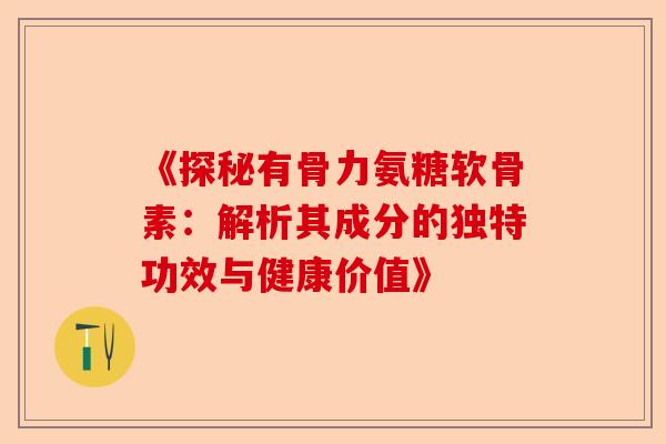 《探秘有骨力氨糖软骨素：解析其成分的独特功效与健康价值》
