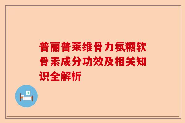 普丽普莱维骨力氨糖软骨素成分功效及相关知识全解析