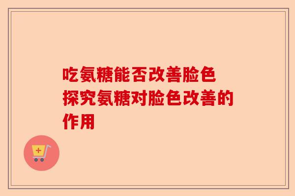 吃氨糖能否改善脸色 探究氨糖对脸色改善的作用