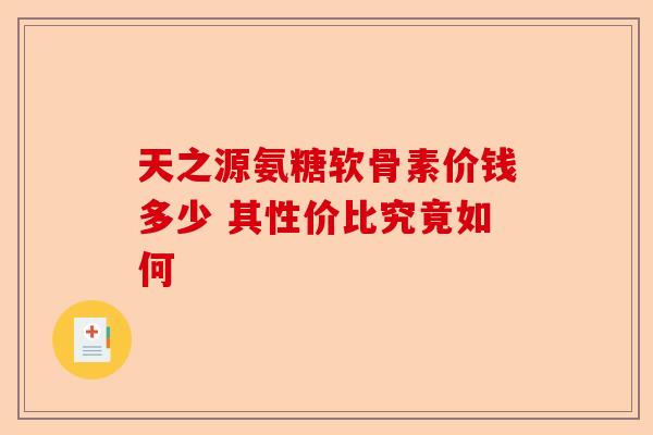 天之源氨糖软骨素价钱多少 其性价比究竟如何