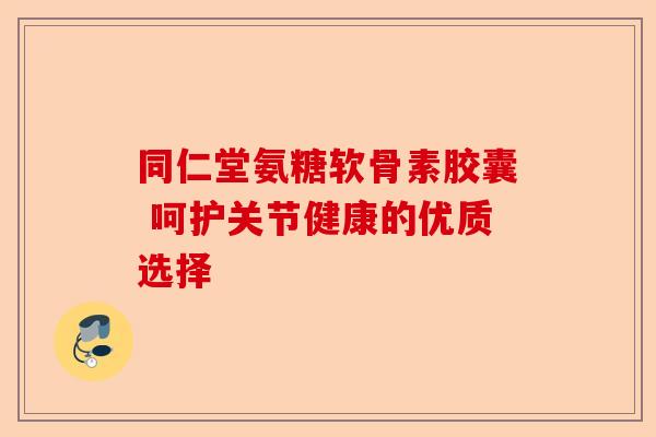 同仁堂氨糖软骨素胶囊 呵护关节健康的优质选择
