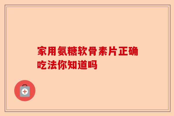 家用氨糖软骨素片正确吃法你知道吗