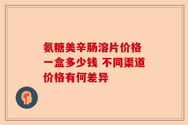 氨糖美辛肠溶片价格 一盒多少钱 不同渠道价格有何差异