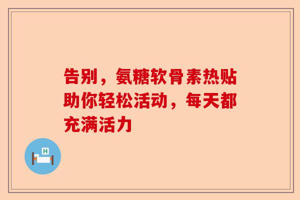 告别，氨糖软骨素热贴助你轻松活动，每天都充满活力