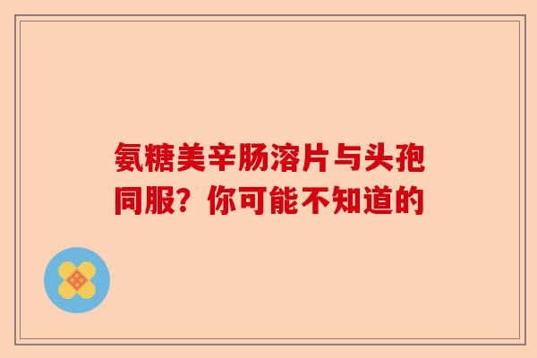 氨糖美辛肠溶片与头孢同服？你可能不知道的