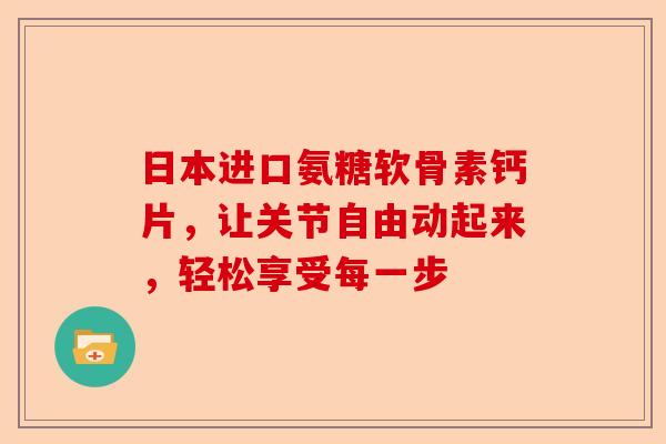 日本进口氨糖软骨素钙片，让关节自由动起来，轻松享受每一步