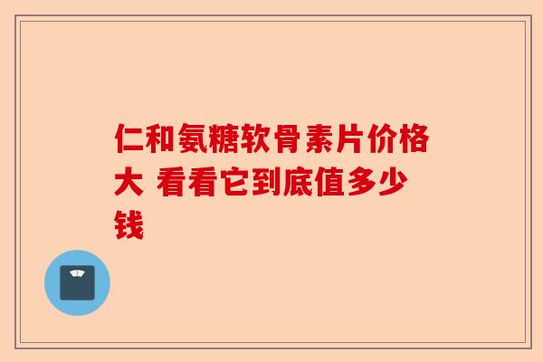 仁和氨糖软骨素片价格大 看看它到底值多少钱