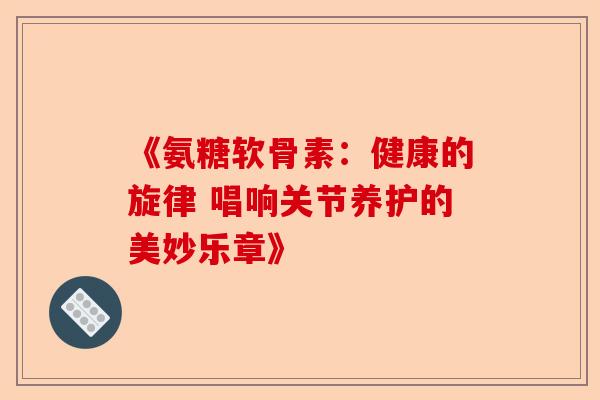 《氨糖软骨素：健康的旋律 唱响关节养护的美妙乐章》
