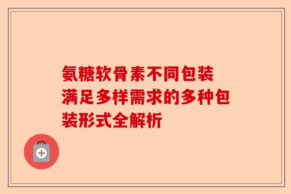 氨糖软骨素不同包装 满足多样需求的多种包装形式全解析