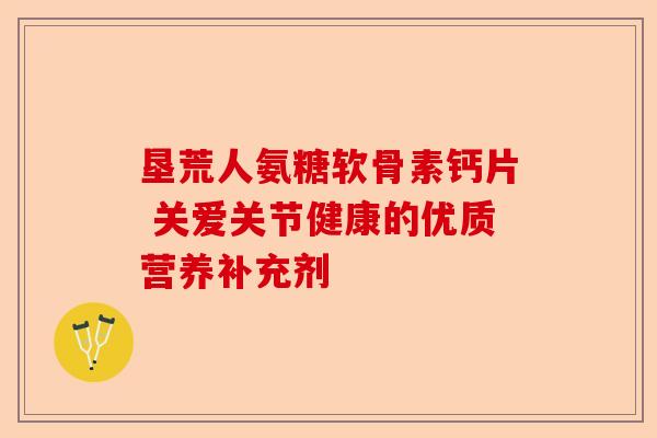 垦荒人氨糖软骨素钙片 关爱关节健康的优质营养补充剂