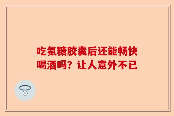 吃氨糖胶囊后还能畅快喝酒吗？让人意外不已