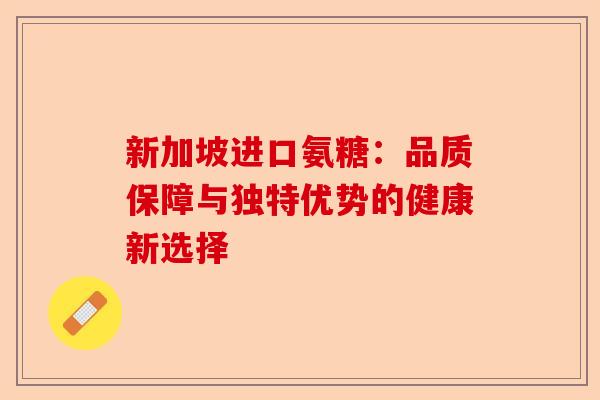 新加坡进口氨糖：品质保障与独特优势的健康新选择