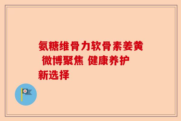 氨糖维骨力软骨素姜黄 微博聚焦 健康养护新选择