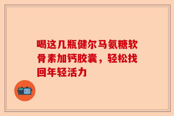 喝这几瓶健尔马氨糖软骨素加钙胶囊，轻松找回年轻活力