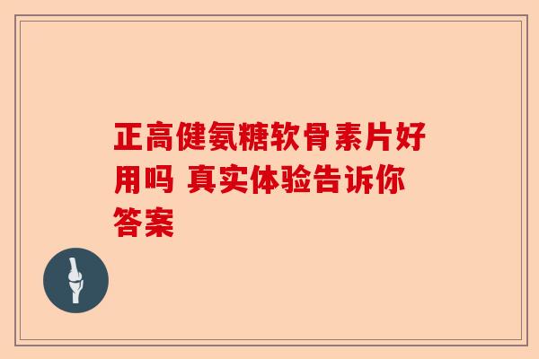 正高健氨糖软骨素片好用吗 真实体验告诉你答案