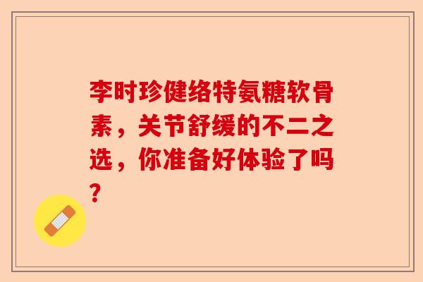 李时珍健络特氨糖软骨素，关节舒缓的不二之选，你准备好体验了吗？