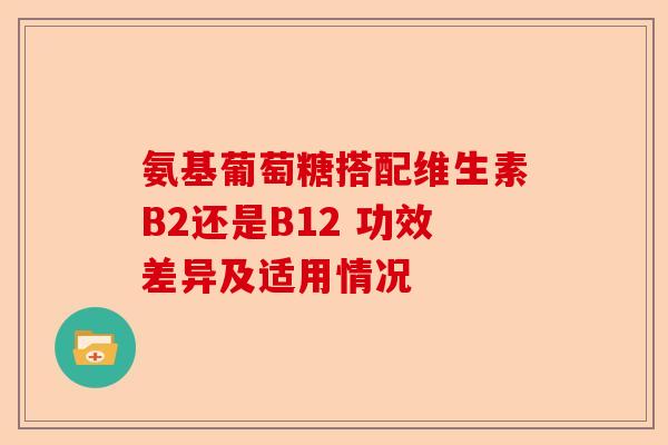 氨基葡萄糖搭配维生素B2还是B12 功效差异及适用情况