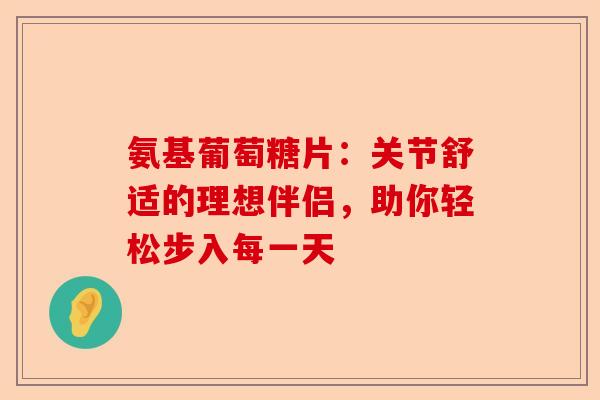 氨基葡萄糖片：关节舒适的理想伴侣，助你轻松步入每一天