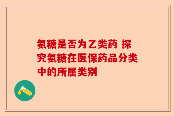 氨糖是否为乙类药 探究氨糖在医保药品分类中的所属类别