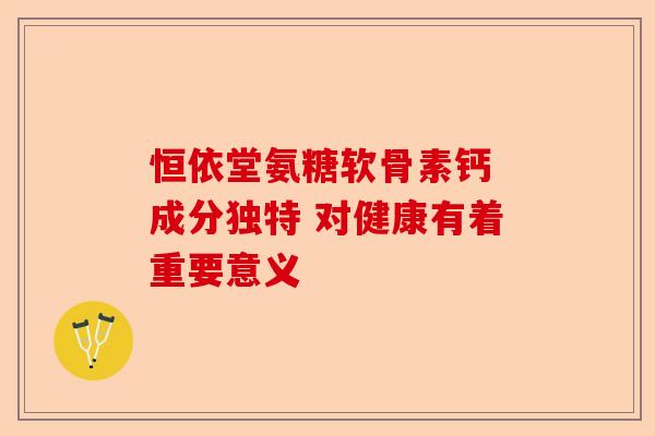 恒依堂氨糖软骨素钙 成分独特 对健康有着重要意义