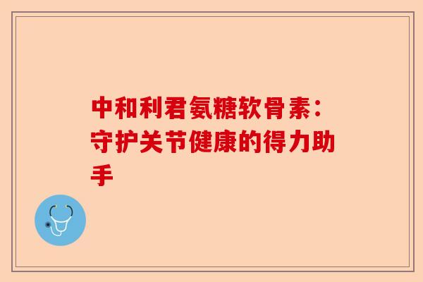 中和利君氨糖软骨素：守护关节健康的得力助手