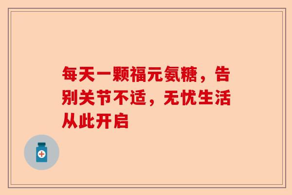 每天一颗福元氨糖，告别关节不适，无忧生活从此开启