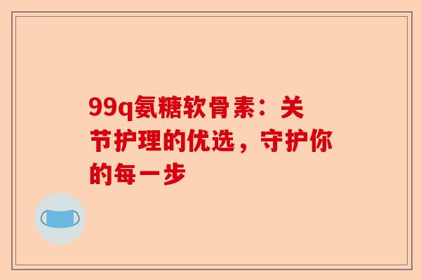 99q氨糖软骨素：关节护理的优选，守护你的每一步