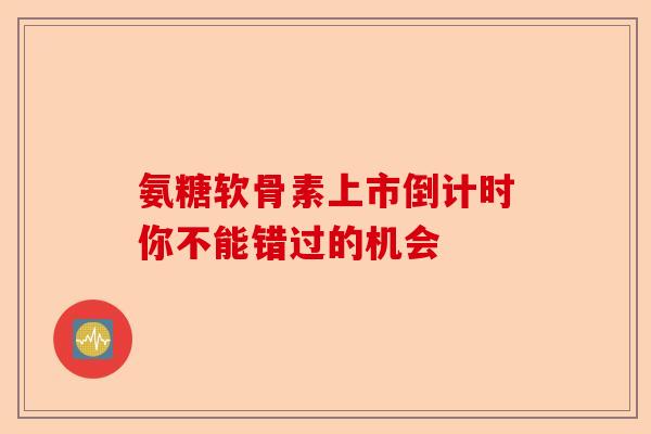 氨糖软骨素上市倒计时你不能错过的机会
