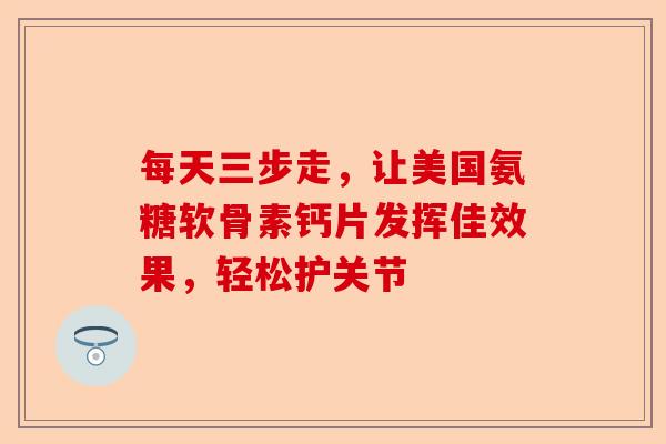 每天三步走，让美国氨糖软骨素钙片发挥佳效果，轻松护关节