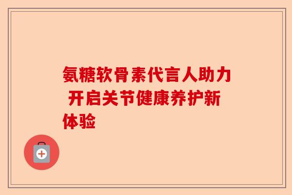 氨糖软骨素代言人助力 开启关节健康养护新体验
