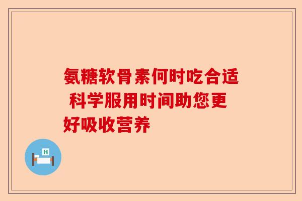 氨糖软骨素何时吃合适 科学服用时间助您更好吸收营养