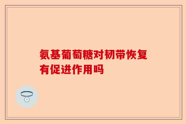 氨基葡萄糖对韧带恢复有促进作用吗
