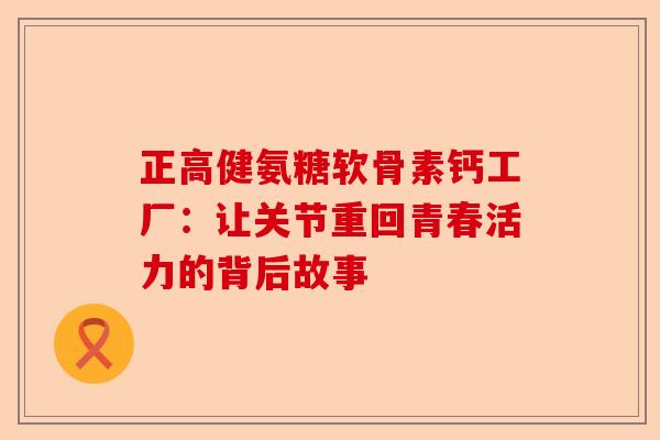 正高健氨糖软骨素钙工厂：让关节重回青春活力的背后故事