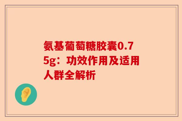氨基葡萄糖胶囊0.75g：功效作用及适用人群全解析