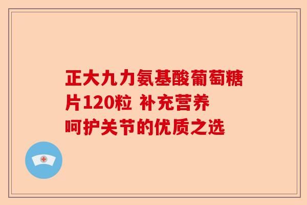 正大九力氨基酸葡萄糖片120粒 补充营养呵护关节的优质之选