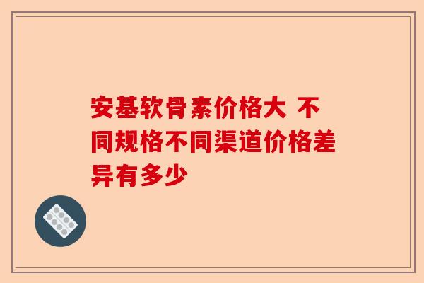安基软骨素价格大 不同规格不同渠道价格差异有多少