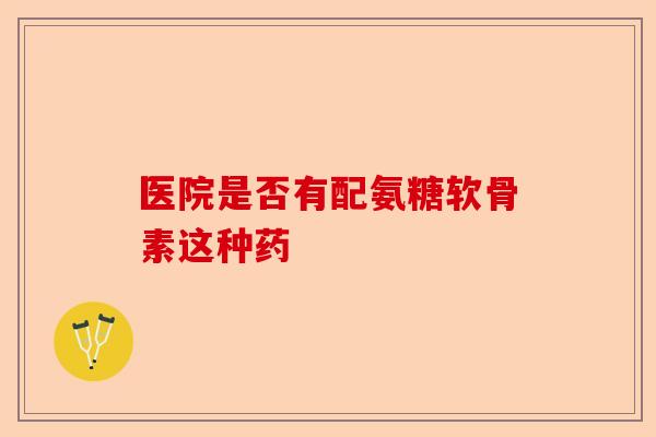 医院是否有配氨糖软骨素这种药