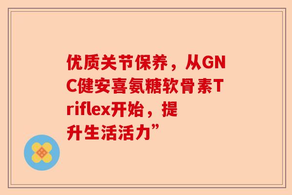 优质关节保养，从GNC健安喜氨糖软骨素Triflex开始，提升生活活力”