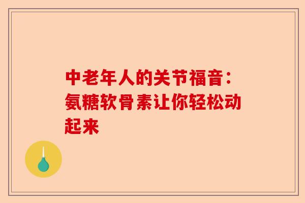 中老年人的关节福音：氨糖软骨素让你轻松动起来