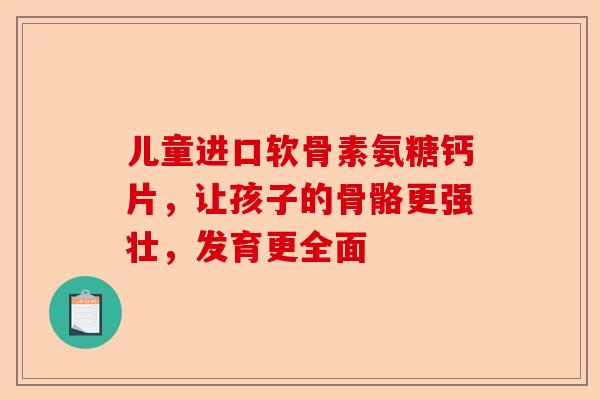 儿童进口软骨素氨糖钙片，让孩子的骨骼更强壮，发育更全面