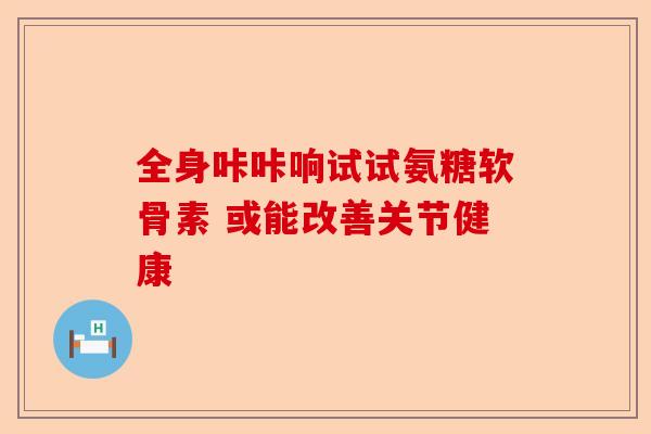 全身咔咔响试试氨糖软骨素 或能改善关节健康