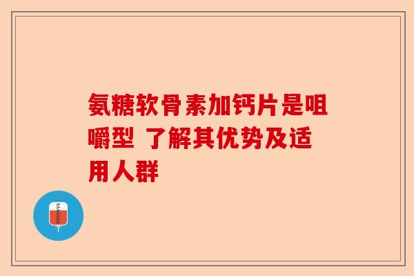 氨糖软骨素加钙片是咀嚼型 了解其优势及适用人群