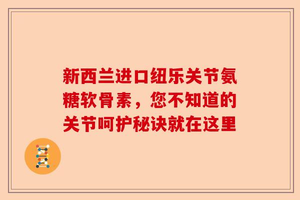 新西兰进口纽乐关节氨糖软骨素，您不知道的关节呵护秘诀就在这里