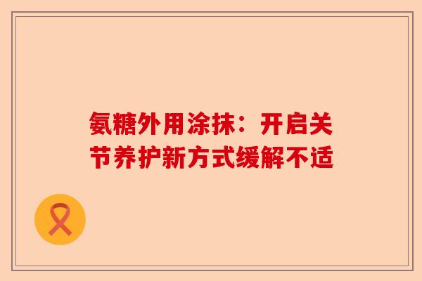 氨糖外用涂抹：开启关节养护新方式缓解不适