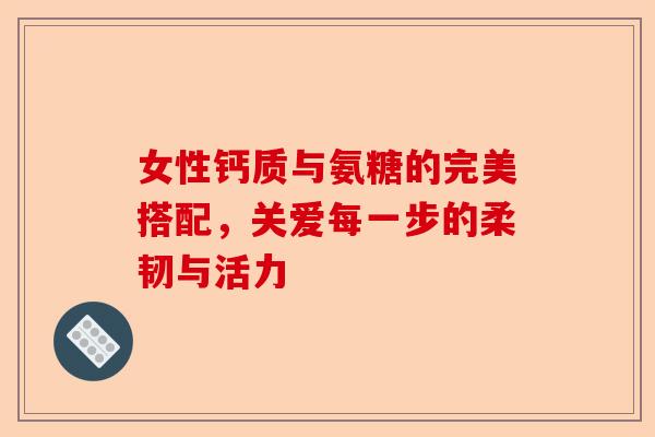 女性钙质与氨糖的完美搭配，关爱每一步的柔韧与活力