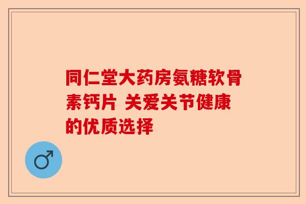 同仁堂大药房氨糖软骨素钙片 关爱关节健康的优质选择